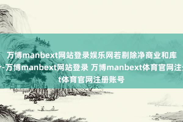 万博manbext网站登录娱乐网 若剔除净商业和库驻足分-万博manbext网站登录 万博manbext体育官网注册账号