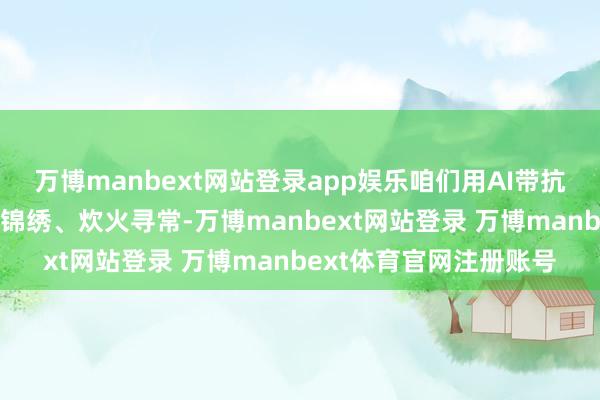 万博manbext网站登录app娱乐咱们用AI带抗战勇士“回家”看江山锦绣、炊火寻常-万博manbext网站登录 万博manbext体育官网注册账号