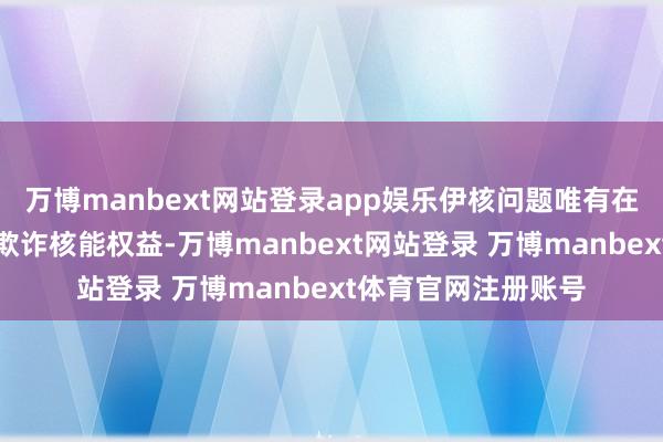 万博manbext网站登录app娱乐伊核问题唯有在充分尊重伊朗和平欺诈核能权益-万博manbext网站登录 万博manbext体育官网注册账号