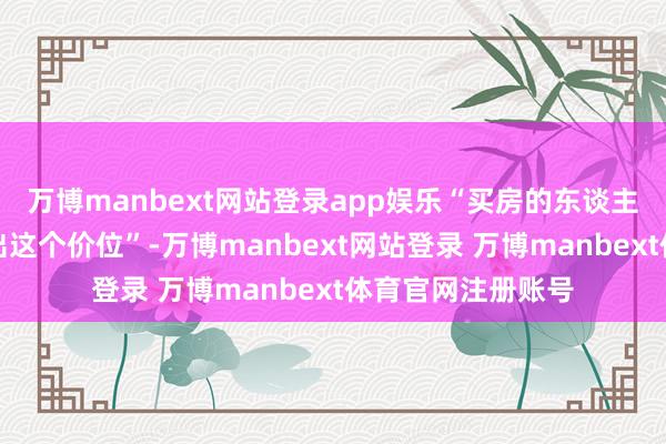 万博manbext网站登录app娱乐“买房的东谈主都只好意思瞻念出这个价位”-万博manbext网站登录 万博manbext体育官网注册账号