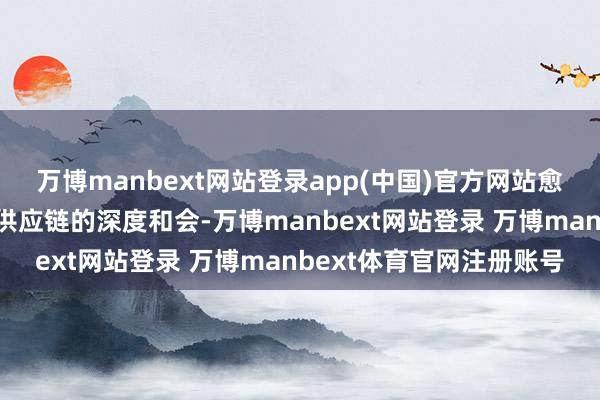 万博manbext网站登录app(中国)官方网站愈加剧视展品与产业链、供应链的深度和会-万博manbext网站登录 万博manbext体育官网注册账号