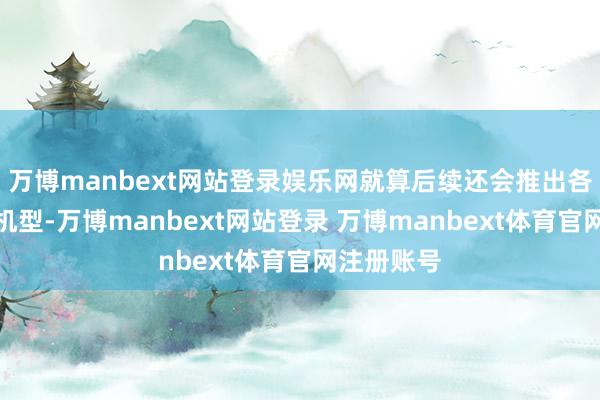 万博manbext网站登录娱乐网就算后续还会推出各式超大杯机型-万博manbext网站登录 万博manbext体育官网注册账号