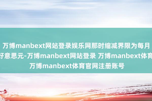 万博manbext网站登录娱乐网那时缩减界限为每月不独特475亿好意思元-万博manbext网站登录 万博manbext体育官网注册账号