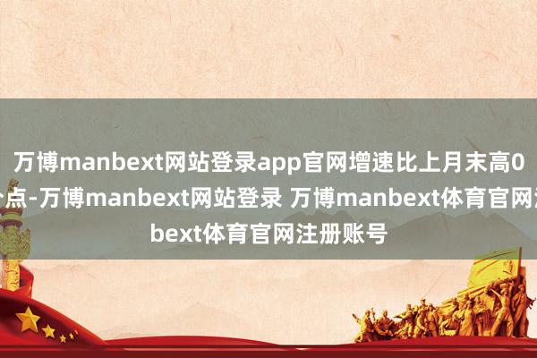 万博manbext网站登录app官网增速比上月末高0.7个百分点-万博manbext网站登录 万博manbext体育官网注册账号