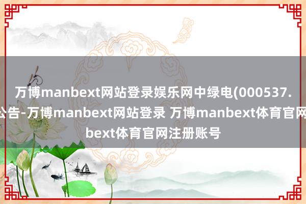 万博manbext网站登录娱乐网中绿电(000537.SZ)发布公告-万博manbext网站登录 万博manbext体育官网注册账号