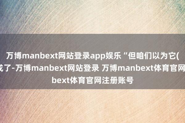 万博manbext网站登录app娱乐“但咱们以为它(走动)完成了-万博manbext网站登录 万博manbext体育官网注册账号