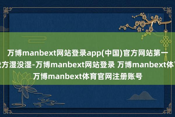 万博manbext网站登录app(中国)官方网站第一时分不是望望我方湿没湿-万博manbext网站登录 万博manbext体育官网注册账号