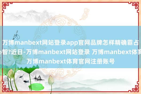 万博manbext网站登录app官网品牌怎样精确霸占Z世代消耗者心智?近日-万博manbext网站登录 万博manbext体育官网注册账号