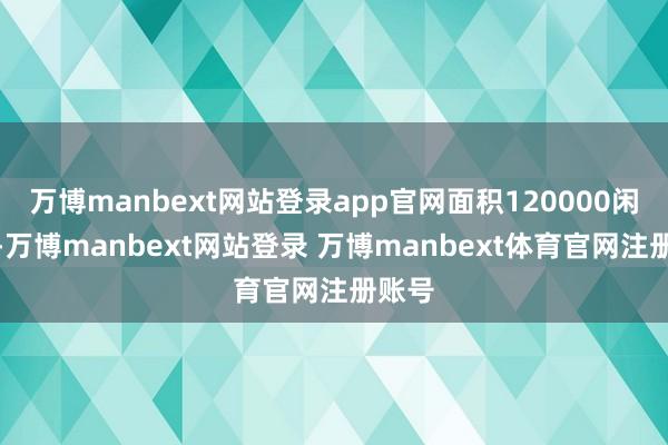 万博manbext网站登录app官网面积120000闲居米-万博manbext网站登录 万博manbext体育官网注册账号