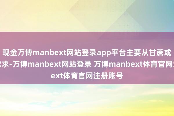 现金万博manbext网站登录app平台主要从甘蔗或甜菜中索求-万博manbext网站登录 万博manbext体育官网注册账号