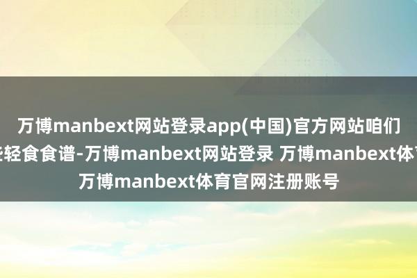 万博manbext网站登录app(中国)官方网站咱们将为您先容一些轻食食谱-万博manbext网站登录 万博manbext体育官网注册账号