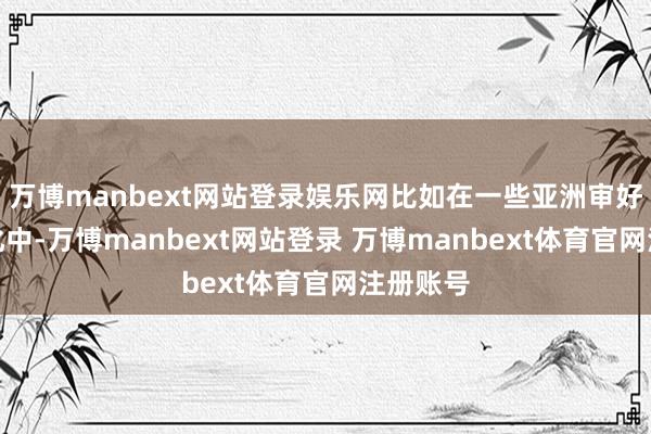 万博manbext网站登录娱乐网比如在一些亚洲审好意思文化中-万博manbext网站登录 万博manbext体育官网注册账号