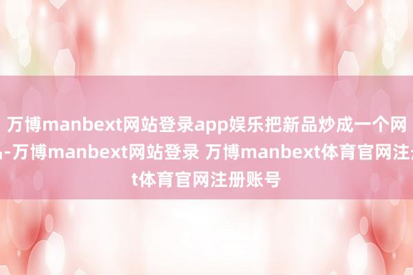 万博manbext网站登录app娱乐把新品炒成一个网红热品-万博manbext网站登录 万博manbext体育官网注册账号