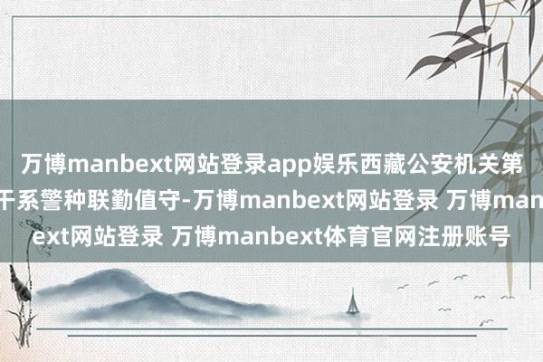 万博manbext网站登录app娱乐西藏公安机关第一时候开动救急预案和干系警种联勤值守-万博manbext网站登录 万博manbext体育官网注册账号