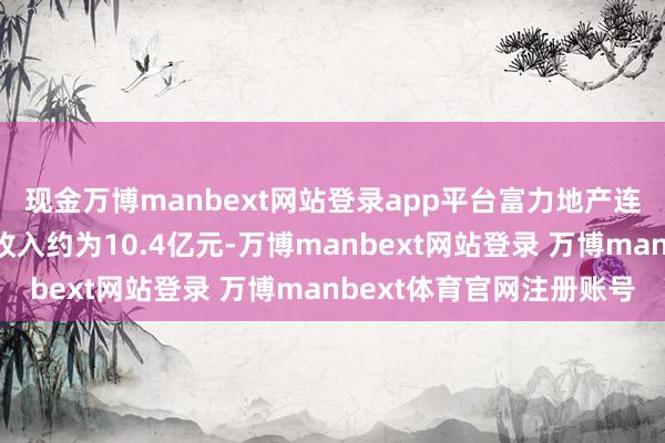 现金万博manbext网站登录app平台富力地产连同其附庸公司总销售收入约为10.4亿元-万博manbext网站登录 万博manbext体育官网注册账号