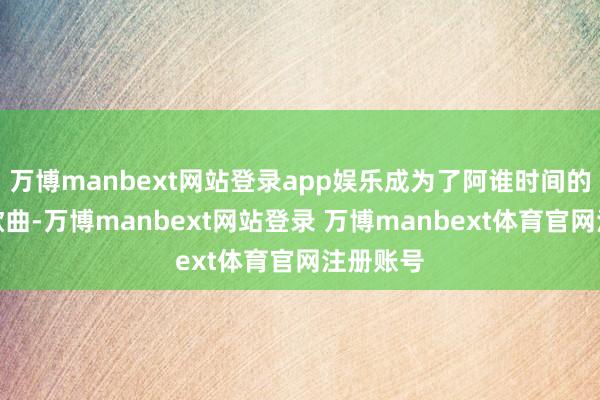 万博manbext网站登录app娱乐成为了阿谁时间的美艳性歌曲-万博manbext网站登录 万博manbext体育官网注册账号