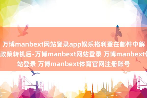 万博manbext网站登录app娱乐格利登在邮件中解说:“去年 12 月政策转机后-万博manbext网站登录 万博manbext体育官网注册账号