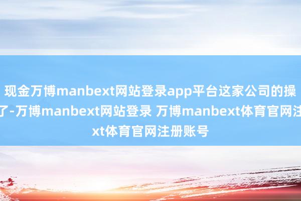 现金万博manbext网站登录app平台这家公司的操作更谜了-万博manbext网站登录 万博manbext体育官网注册账号