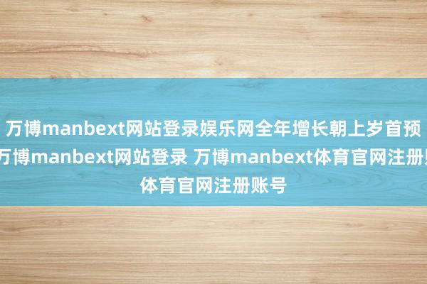 万博manbext网站登录娱乐网全年增长朝上岁首预期-万博manbext网站登录 万博manbext体育官网注册账号