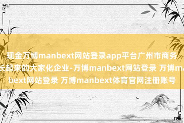 现金万博manbext网站登录app平台广州市商务局回答:当作从广州成长起来的大家化企业-万博manbext网站登录 万博manbext体育官网注册账号