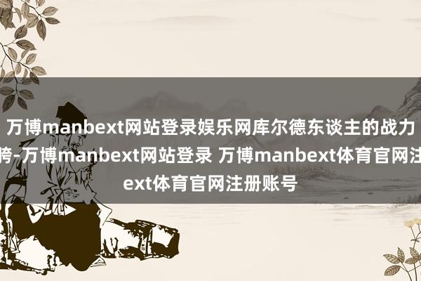 万博manbext网站登录娱乐网库尔德东谈主的战力有些拉胯-万博manbext网站登录 万博manbext体育官网注册账号