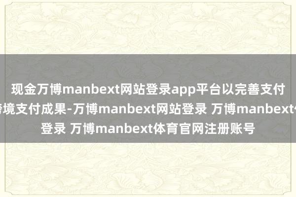 现金万博manbext网站登录app平台以完善支付基础步调、提升跨境支付成果-万博manbext网站登录 万博manbext体育官网注册账号