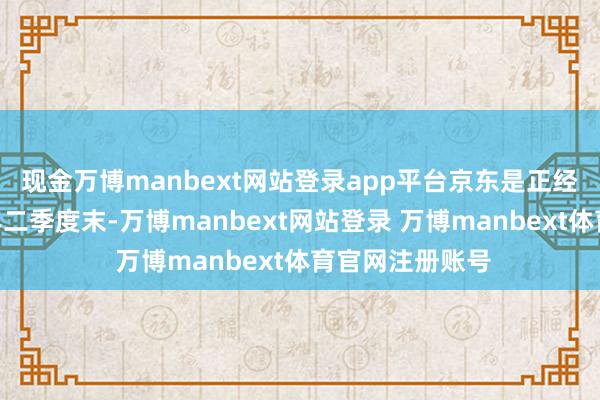 现金万博manbext网站登录app平台京东是正经的!”甩抄本年二季度末-万博manbext网站登录 万博manbext体育官网注册账号