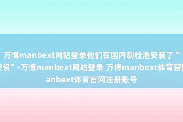 万博manbext网站登录他们在国内测验池安装了“侧流干预安设”-万博manbext网站登录 万博manbext体育官网注册账号
