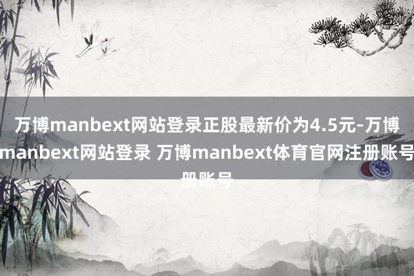 万博manbext网站登录正股最新价为4.5元-万博manbext网站登录 万博manbext体育官网注册账号
