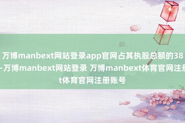 万博manbext网站登录app官网占其执股总额的38.47%-万博manbext网站登录 万博manbext体育官网注册账号
