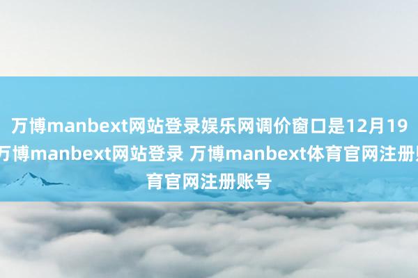 万博manbext网站登录娱乐网调价窗口是12月19日-万博manbext网站登录 万博manbext体育官网注册账号